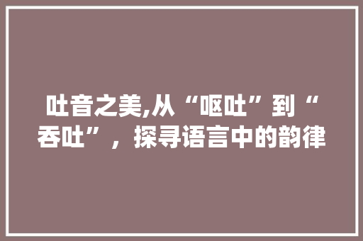 吐音之美,从“呕吐”到“吞吐”，探寻语言中的韵律与情感_呕吐的吐音字组词