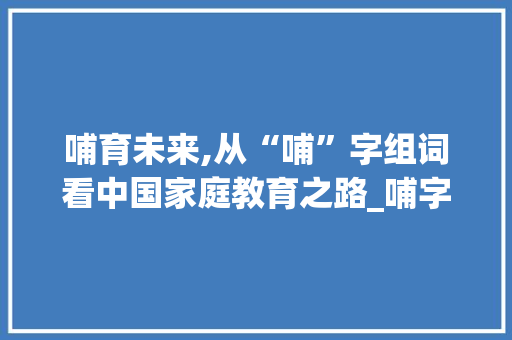 哺育未来,从“哺”字组词看中国家庭教育之路_哺字组词和部首