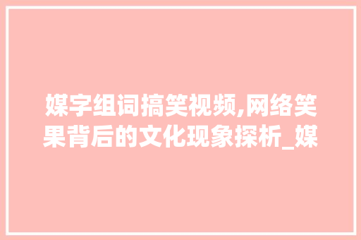 媒字组词搞笑视频,网络笑果背后的文化现象探析_媒字组词搞笑视频