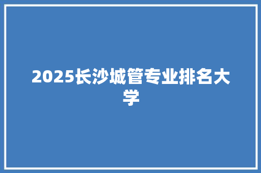 2025长沙城管专业排名大学