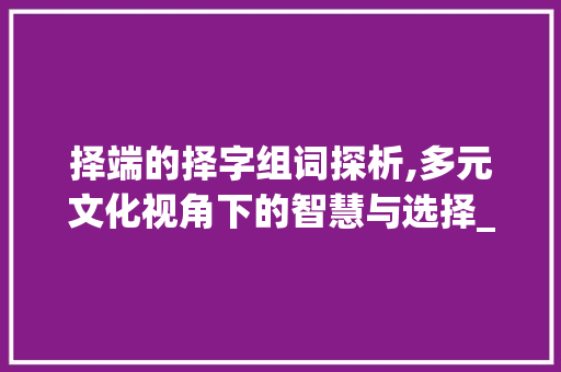 择端的择字组词探析,多元文化视角下的智慧与选择_择端的择字组词