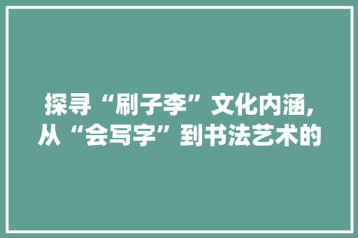 探寻“刷子李”文化内涵,从“会写字”到书法艺术的传承与创新_刷子李会写字组词拼音