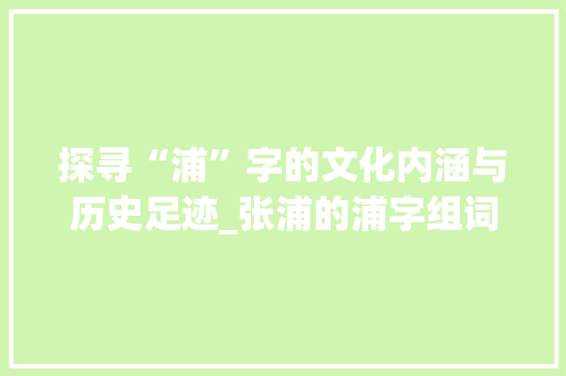 探寻“浦”字的文化内涵与历史足迹_张浦的浦字组词