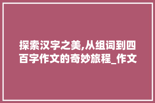 探索汉字之美,从组词到四百字作文的奇妙旅程_作文四百字组词