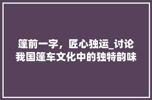 篷前一字，匠心独运_讨论我国篷车文化中的独特韵味_篷前面加个字组词 生活感悟