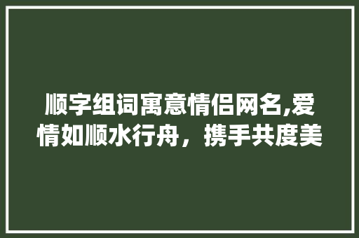 顺字组词寓意情侣网名,爱情如顺水行舟，携手共度美好时光_顺字组词寓意情侣网名