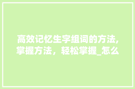 高效记忆生字组词的方法,掌握方法，轻松掌握_怎么快 记住生字组词