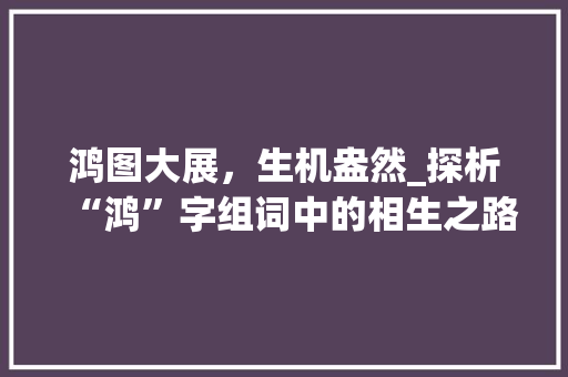 鸿图大展，生机盎然_探析“鸿”字组词中的相生之路_鸿字组词相生有哪些