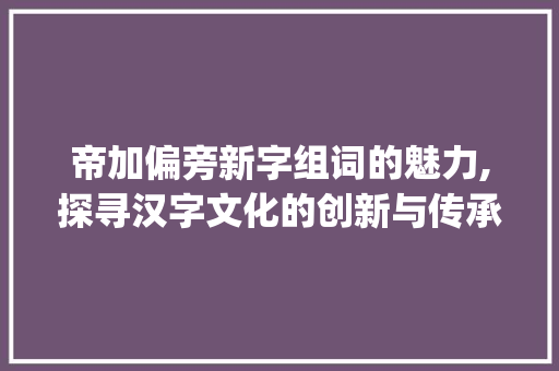 帝加偏旁新字组词的魅力,探寻汉字文化的创新与传承_帝加偏旁新字组词