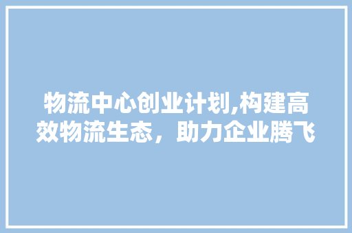 物流中心创业计划,构建高效物流生态，助力企业腾飞