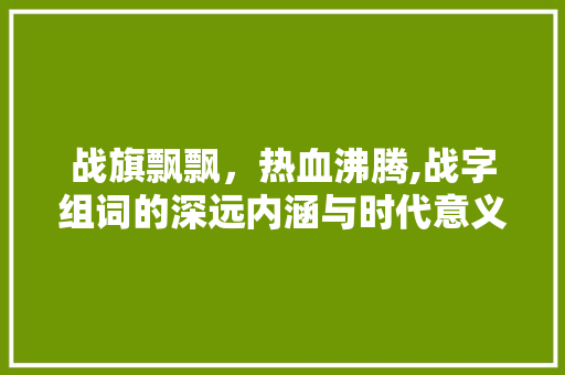战旗飘飘，热血沸腾,战字组词的深远内涵与时代意义