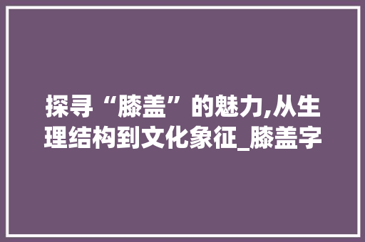 探寻“膝盖”的魅力,从生理结构到文化象征_膝盖字组词语