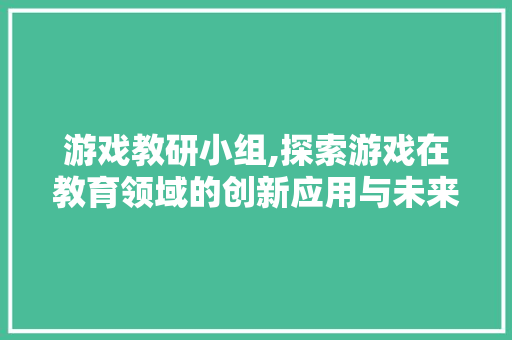 游戏教研小组,探索游戏在教育领域的创新应用与未来展望
