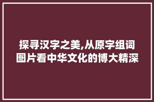 探寻汉字之美,从原字组词图片看中华文化的博大精深_给原字组词图片