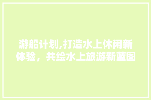 游船计划,打造水上休闲新体验，共绘水上旅游新蓝图