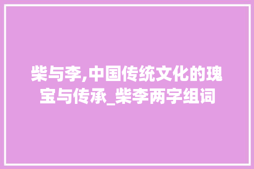 柴与李,中国传统文化的瑰宝与传承_柴李两字组词
