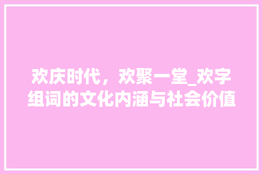 欢庆时代，欢聚一堂_欢字组词的文化内涵与社会价值