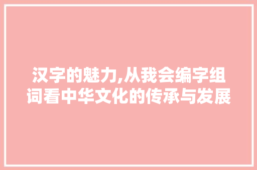 汉字的魅力,从我会编字组词看中华文化的传承与发展