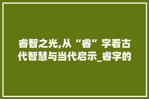 睿智之光,从“睿”字看古代智慧与当代启示_睿字的字组词