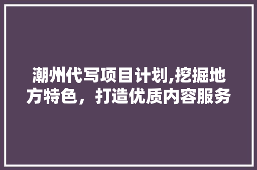 潮州代写项目计划,挖掘地方特色，打造优质内容服务