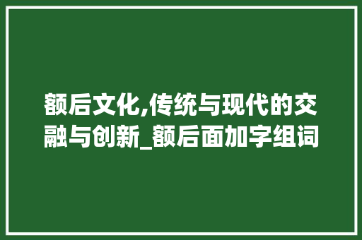 额后文化,传统与现代的交融与创新_额后面加字组词