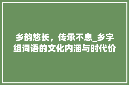 乡韵悠长，传承不息_乡字组词语的文化内涵与时代价值_乡字组词语和拼音