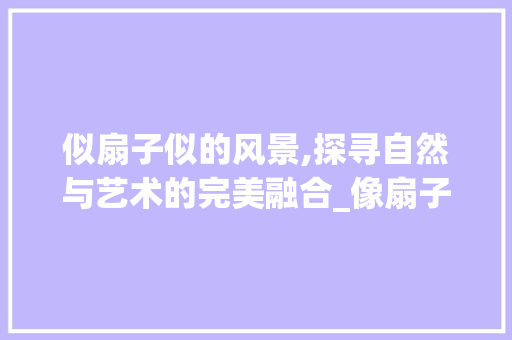 似扇子似的风景,探寻自然与艺术的完美融合_像扇子似的似字组词