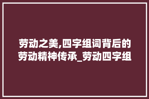 劳动之美,四字组词背后的劳动精神传承_劳动四字组词