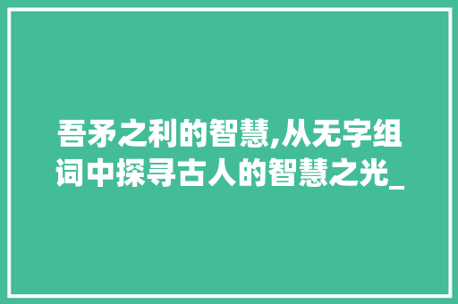 吾矛之利的智慧,从无字组词中探寻古人的智慧之光_吾矛之利的无字组词