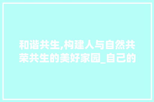 和谐共生,构建人与自然共荣共生的美好家园_自己的己组词两个字组词