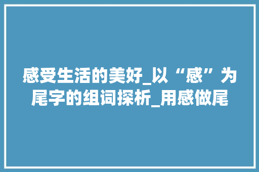 感受生活的美好_以“感”为尾字的组词探析_用感做尾字组词