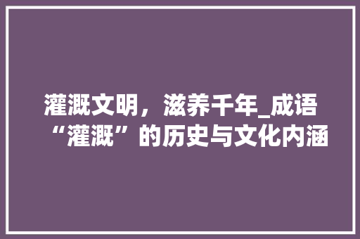 灌溉文明，滋养千年_成语“灌溉”的历史与文化内涵