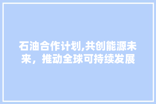 石油合作计划,共创能源未来，推动全球可持续发展