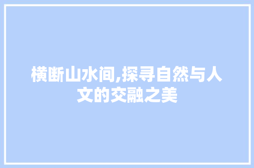 横断山水间,探寻自然与人文的交融之美