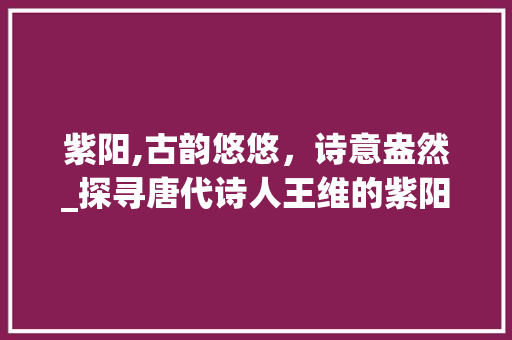 紫阳,古韵悠悠，诗意盎然_探寻唐代诗人王维的紫阳情怀