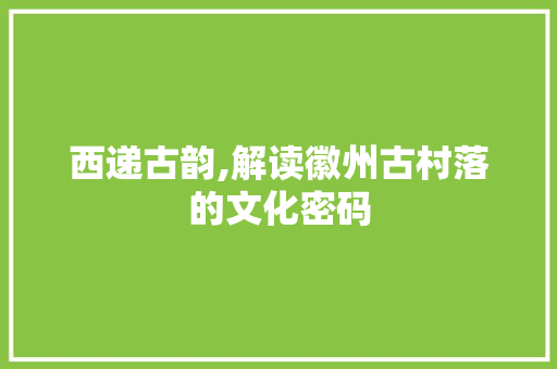西递古韵,解读徽州古村落的文化密码