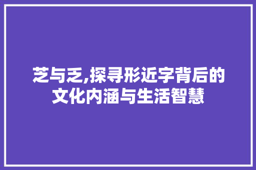 芝与乏,探寻形近字背后的文化内涵与生活智慧