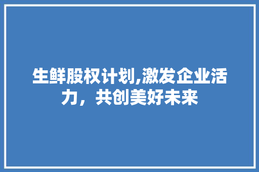 生鲜股权计划,激发企业活力，共创美好未来