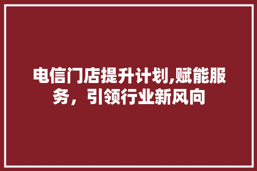 电信门店提升计划,赋能服务，引领行业新风向