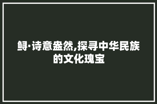 鲟·诗意盎然,探寻中华民族的文化瑰宝