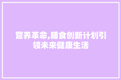营养革命,膳食创新计划引领未来健康生活