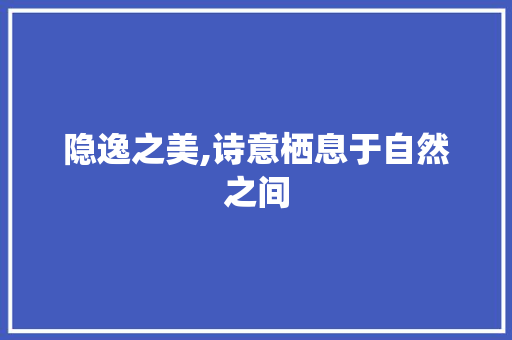 隐逸之美,诗意栖息于自然之间 特写稿