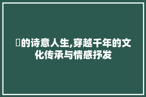 柣的诗意人生,穿越千年的文化传承与情感抒发 生活随笔