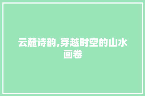云麓诗韵,穿越时空的山水画卷