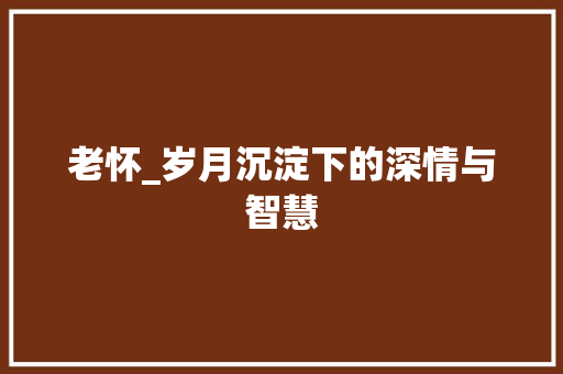 老怀_岁月沉淀下的深情与智慧