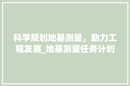 科学规划地基测量，助力工程发展_地基测量任务计划介绍