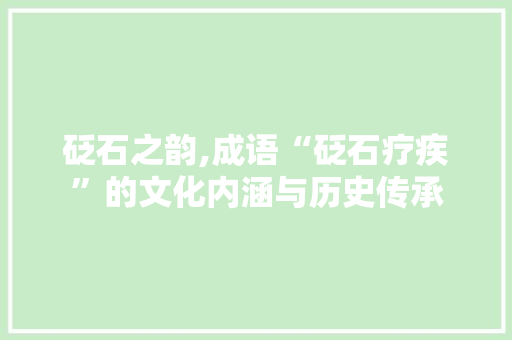 砭石之韵,成语“砭石疗疾”的文化内涵与历史传承