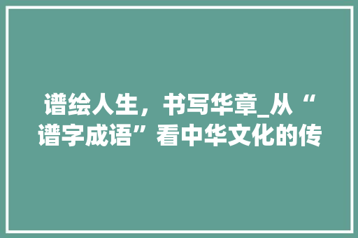 谱绘人生，书写华章_从“谱字成语”看中华文化的传承与发展