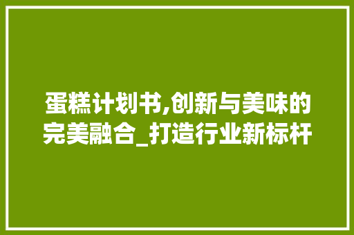 蛋糕计划书,创新与美味的完美融合_打造行业新标杆