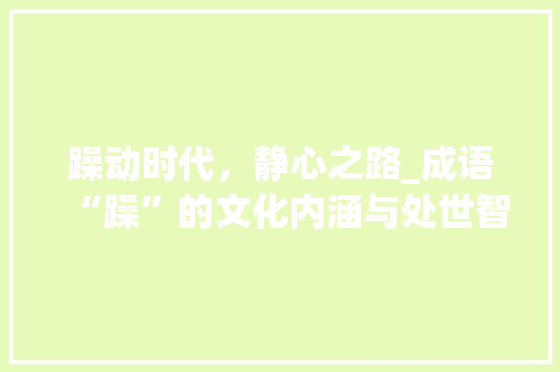 躁动时代，静心之路_成语“躁”的文化内涵与处世智慧 工作总结